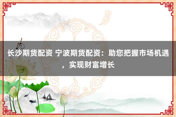 长沙期货配资 宁波期货配资：助您把握市场机遇，实现财富增长