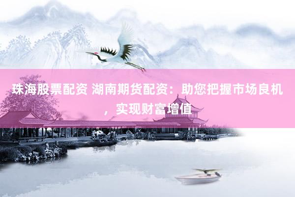 珠海股票配资 湖南期货配资：助您把握市场良机，实现财富增值