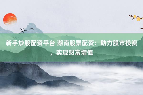 新手炒股配资平台 湖南股票配资：助力股市投资，实现财富增值