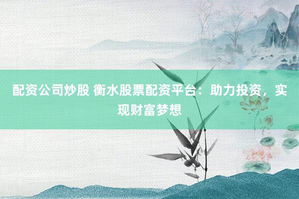 配资公司炒股 衡水股票配资平台：助力投资，实现财富梦想
