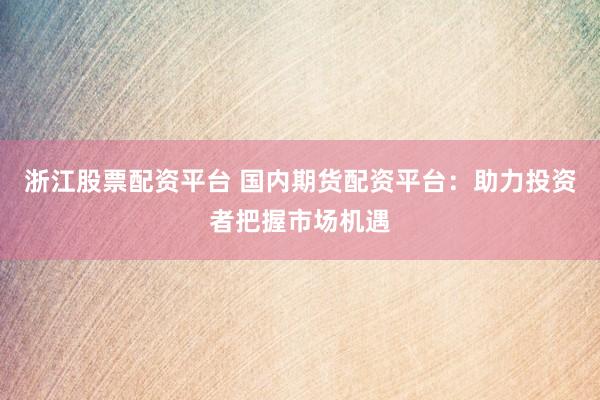 浙江股票配资平台 国内期货配资平台：助力投资者把握市场机遇