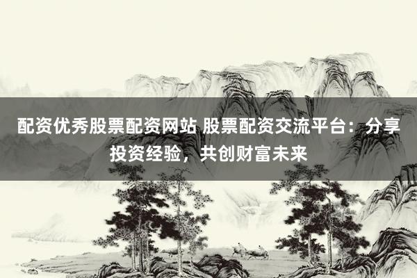 配资优秀股票配资网站 股票配资交流平台：分享投资经验，共创财富未来