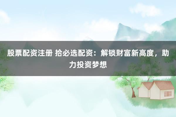 股票配资注册 拾必选配资：解锁财富新高度，助力投资梦想